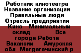 Работник кинотеатра › Название организации ­ Правильные люди › Отрасль предприятия ­ Кино › Минимальный оклад ­ 20 000 - Все города Работа » Вакансии   . Амурская обл.,Магдагачинский р-н